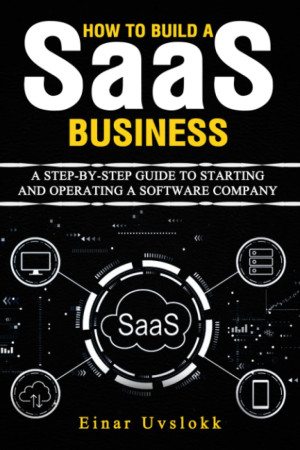 How to Build a SaaS Business A Step-By-Step Guide to Starting and Operating a Software Company