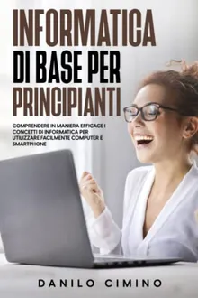 Informatica di base per principianti: Comprendere in maniera efficace i concetti di informatica per utilizzare facilmente computer e smartphone (Italian Edition)
